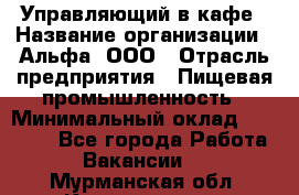 Управляющий в кафе › Название организации ­ Альфа, ООО › Отрасль предприятия ­ Пищевая промышленность › Минимальный оклад ­ 15 000 - Все города Работа » Вакансии   . Мурманская обл.,Кандалакша г.